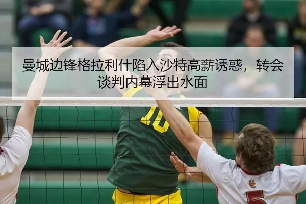 曼城边锋格拉利什陷入沙特高薪诱惑，转会谈判内幕浮出水面