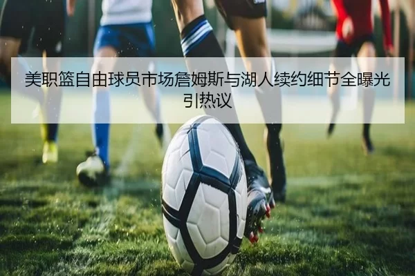 美职篮自由球员市场詹姆斯与湖人续约细节全曝光引热议
