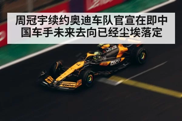 周冠宇续约奥迪车队官宣在即中国车手未来去向已经尘埃落定