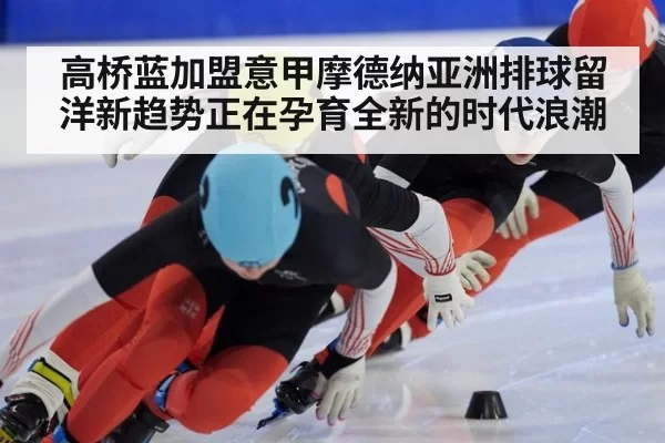高桥蓝加盟意甲摩德纳亚洲排球留洋新趋势正在孕育全新的时代浪潮