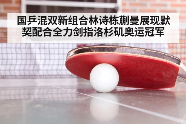 国乒混双新组合林诗栋蒯曼展现默契配合全力剑指洛杉矶奥运冠军