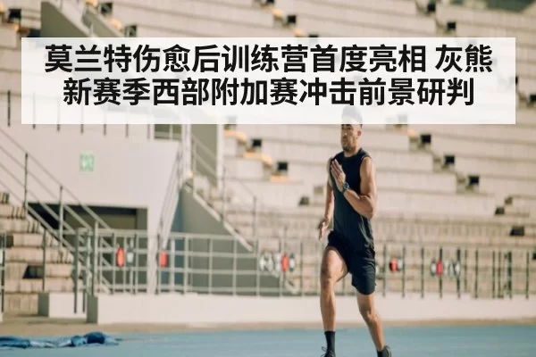 莫兰特伤愈后训练营首度亮相 灰熊新赛季西部附加赛冲击前景研判